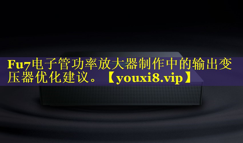 Fu7电子管功率放大器制作中的输出变压器优化建议。