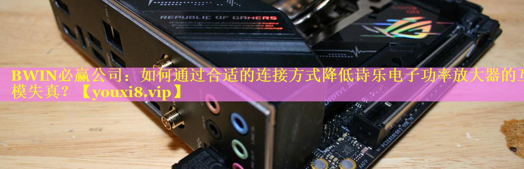 BWIN必赢公司：如何通过合适的连接方式降低诗乐电子功率放大器的互模失真？