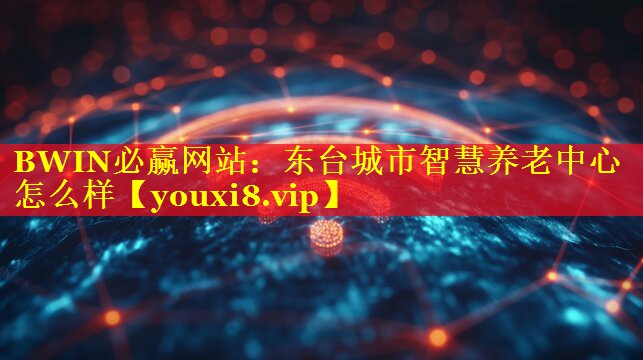 BWIN必赢网站：东台城市智慧养老中心怎么样