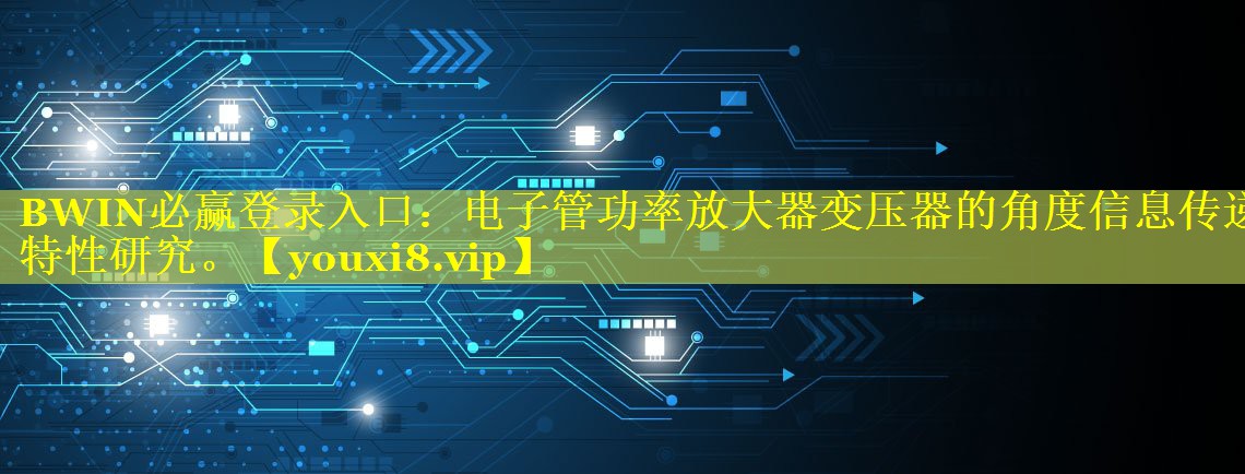 BWIN必赢登录入口：电子管功率放大器变压器的角度信息传递特性研究。