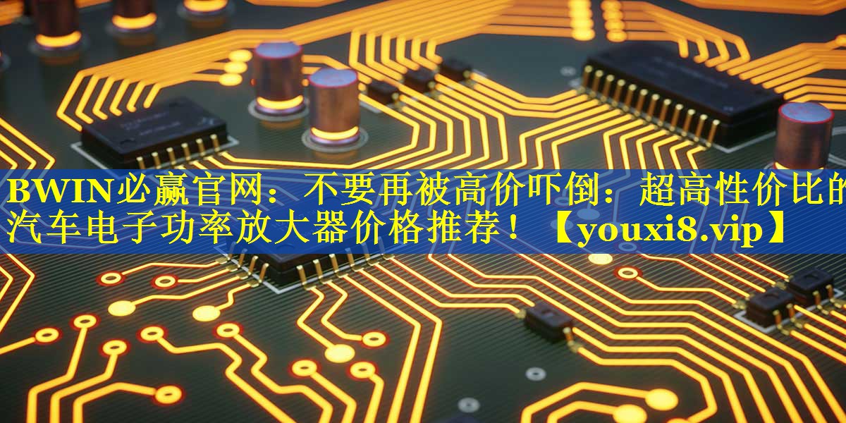 BWIN必赢官网：不要再被高价吓倒：超高性价比的汽车电子功率放大器价格推荐！