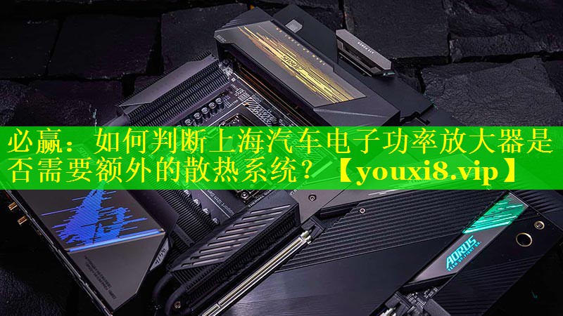 必赢：如何判断上海汽车电子功率放大器是否需要额外的散热系统？