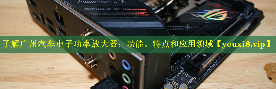 了解广州汽车电子功率放大器：功能、特点和应用领域