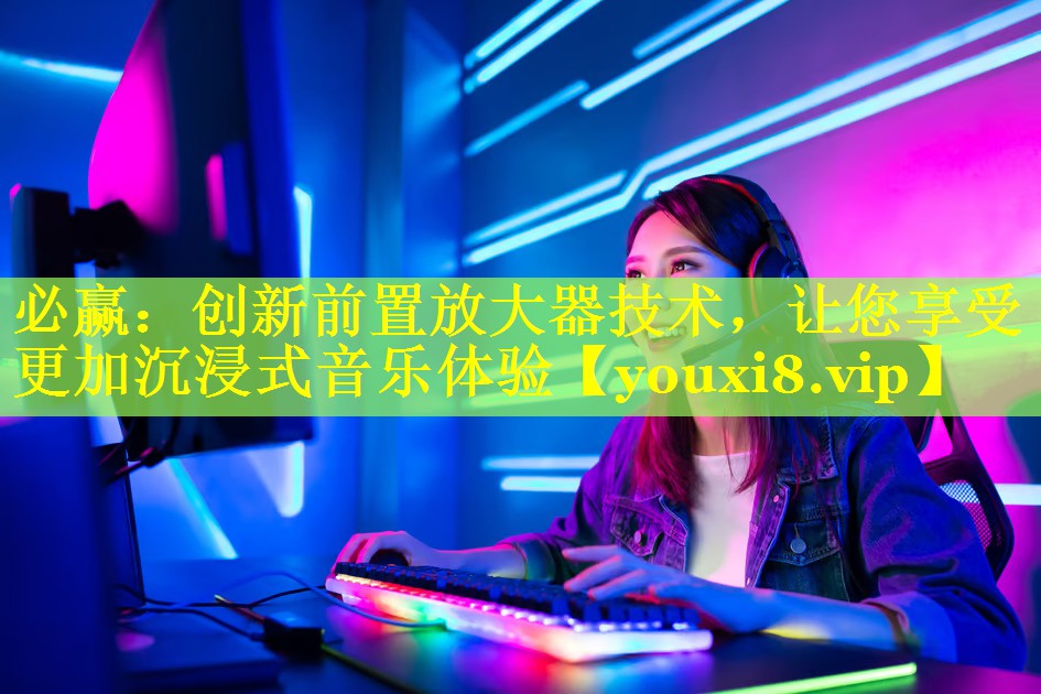 必赢：创新前置放大器技术，让您享受更加沉浸式音乐体验