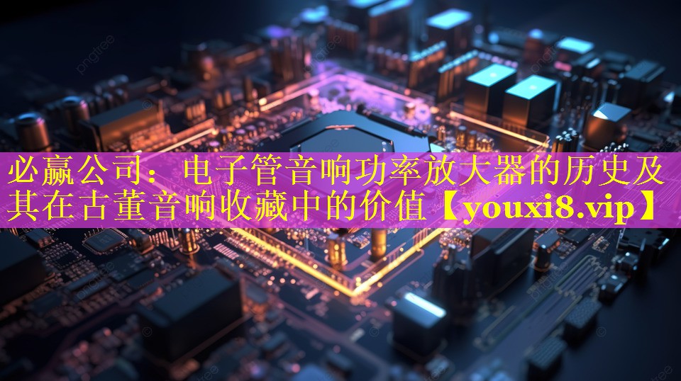 必赢公司：电子管音响功率放大器的历史及其在古董音响收藏中的价值