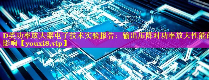 D类功率放大器电子技术实验报告：输出压降对功率放大性能的影响