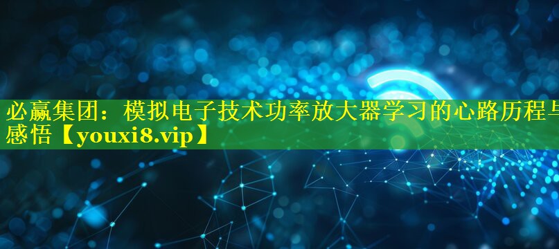 必赢集团：模拟电子技术功率放大器学习的心路历程与感悟