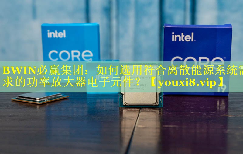 如何选用符合离散能源系统需求的功率放大器电子元件? 如何选用符合离散能源系统需求的功率放大器电子元件?