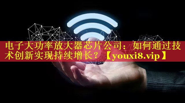 电子大功率放大器芯片公司:如何通过技术创新实现持续增长? 电子大功率放大器芯片公司:如何通过技术创新实现持续增长?