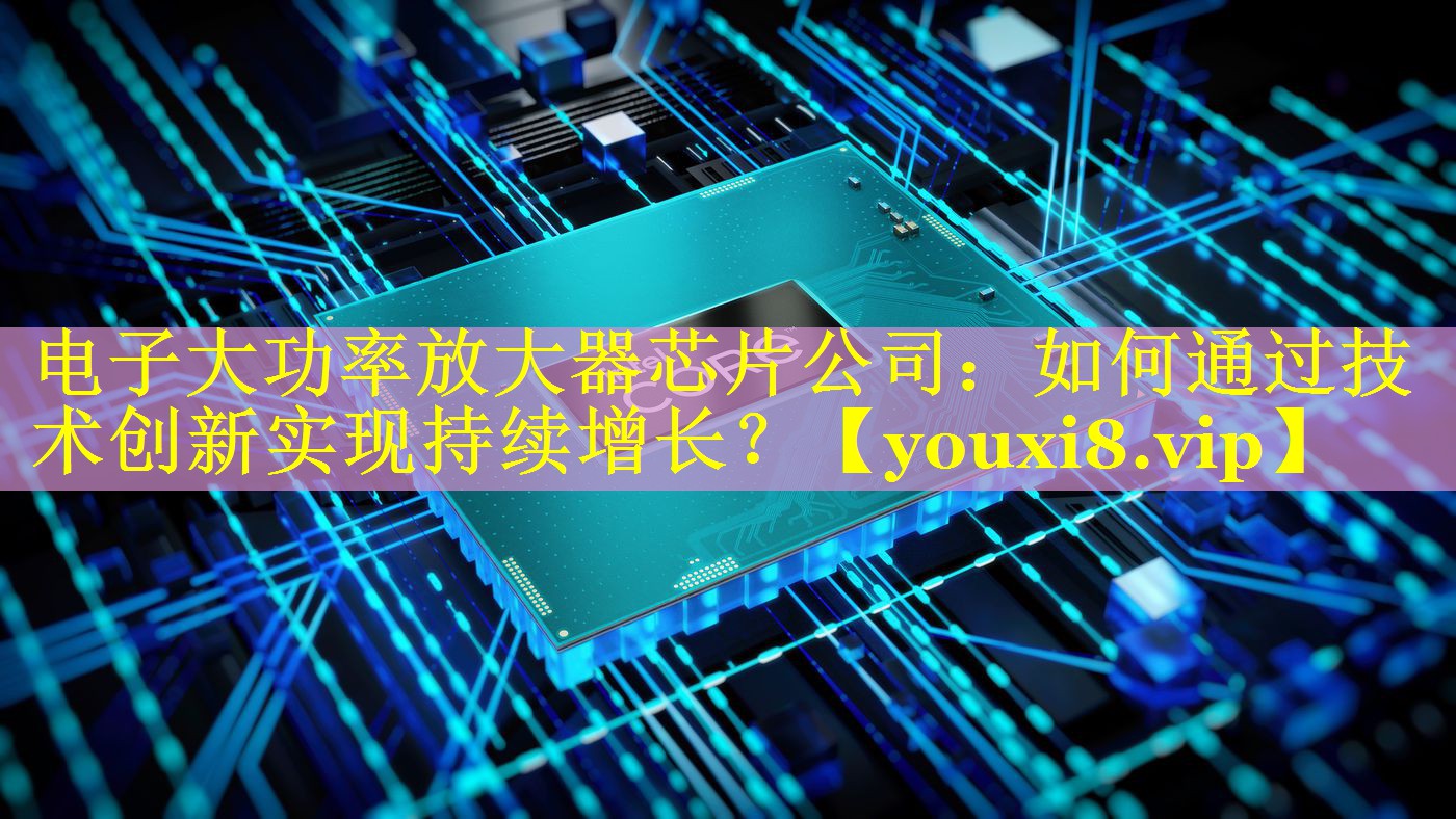 电子大功率放大器芯片公司:如何通过技术创新实现持续增长? 电子大功率放大器芯片公司:如何通过技术创新实现持续增长?