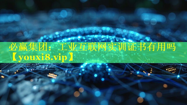 工业互联网实训证书有用吗 工业互联网实训证书有用吗