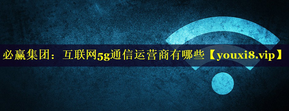 互联网5g通信运营商有哪些 互联网5g通信运营商有哪些