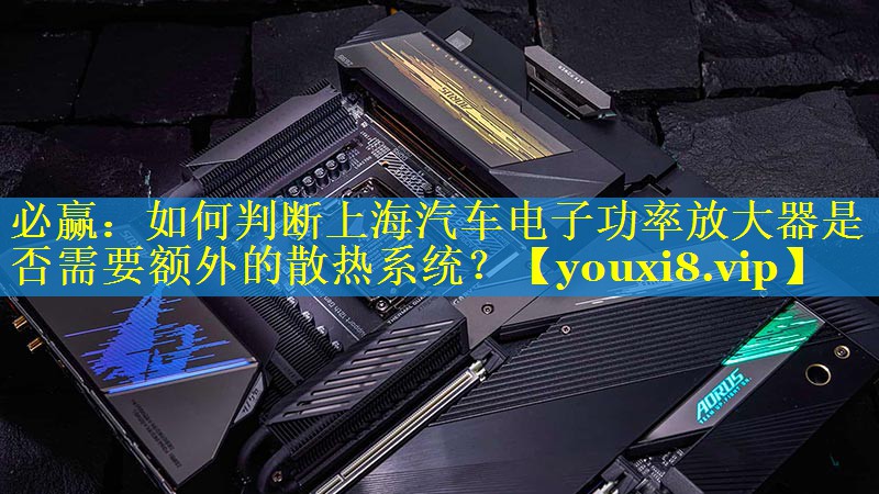 如何判断上海汽车电子功率放大器是否需要额外的散热系统? 如何判断上海汽车电子功率放大器是否需要额外的散热系统?