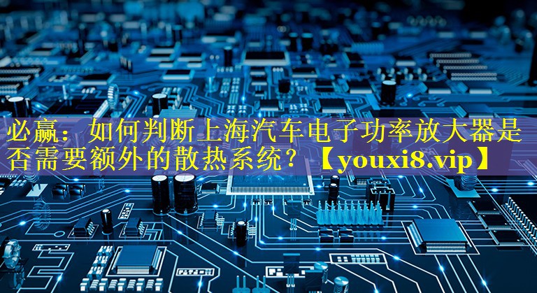 如何判断上海汽车电子功率放大器是否需要额外的散热系统? 如何判断上海汽车电子功率放大器是否需要额外的散热系统?