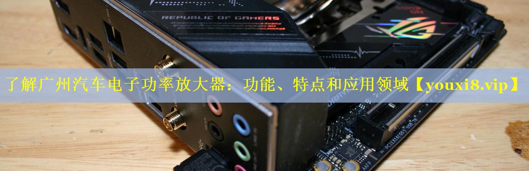 了解广州汽车电子功率放大器:功能、特点和应用领域 了解广州汽车电子功率放大器:功能、特点和应用领域
