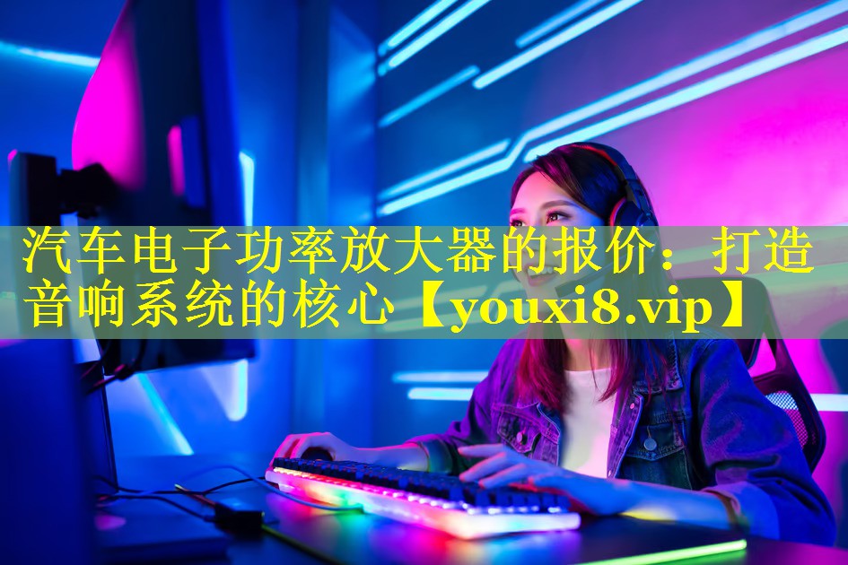 汽车电子功率放大器的报价:打造音响系统的核心 汽车电子功率放大器的报价:打造音响系统的核心
