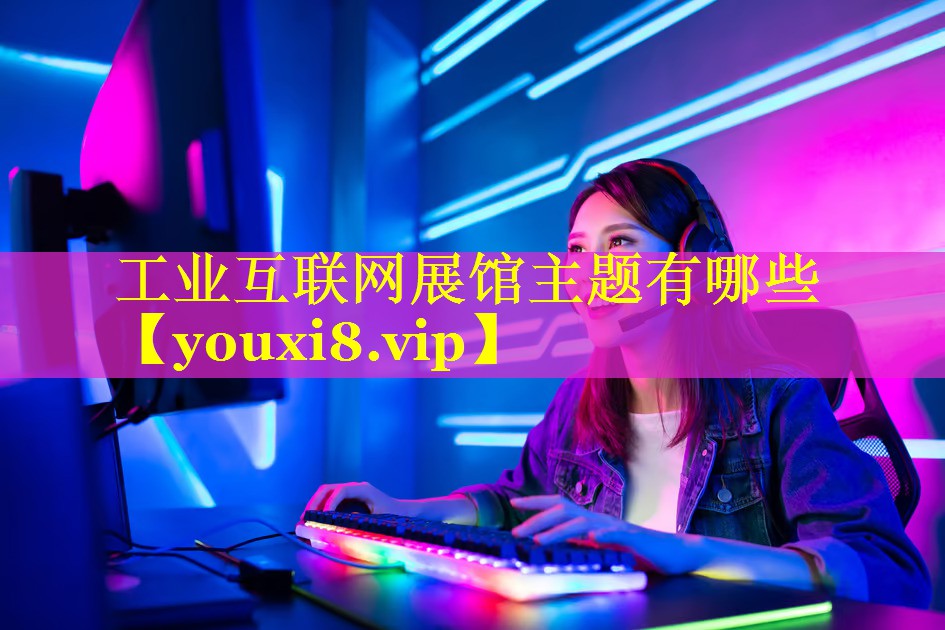 工业互联网展馆主题有哪些 工业互联网展馆主题有哪些