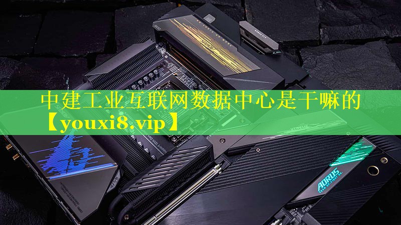 中建工业互联网数据中心是干嘛的 中建工业互联网数据中心是干嘛的