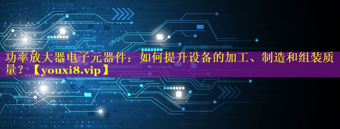 功率放大器电子元器件:如何提升设备的加工、制造和组装质量? 功率放大器电子元器件:如何提升设备的加工、制造和组装质量?