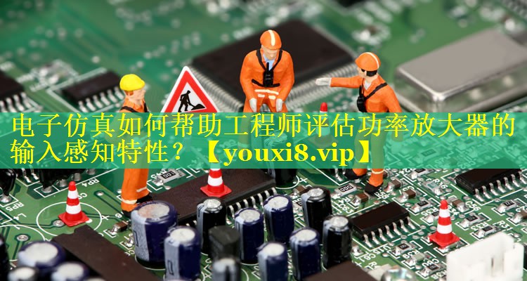 电子仿真如何帮助工程师评估功率放大器的输入感知特性? 电子仿真如何帮助工程师评估功率放大器的输入感知特性?