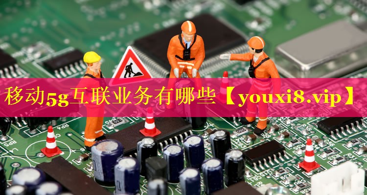 移动5g互联业务有哪些 移动5g互联业务有哪些