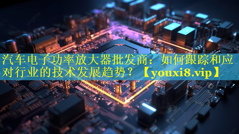 汽车电子功率放大器批发商:如何跟踪和应对行业的技术发展趋势? 汽车电子功率放大器批发商:如何跟踪和应对行业的技术发展趋势?