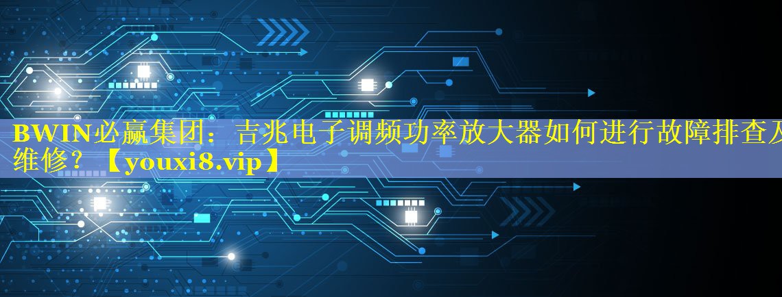 吉兆电子调频功率放大器如何进行故障排查及维修? 吉兆电子调频功率放大器如何进行故障排查及维修?